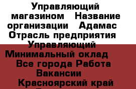 Управляющий магазином › Название организации ­ Адамас › Отрасль предприятия ­ Управляющий › Минимальный оклад ­ 1 - Все города Работа » Вакансии   . Красноярский край,Бородино г.